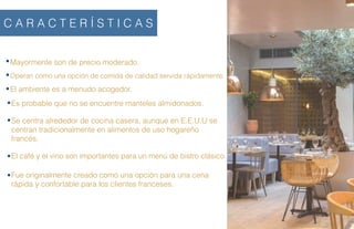 Mayormente son de precio moderado.
Operan como una opción de comida de calidad servida rápidamente.
El ambiente es a menudo acogedor.
Es probable que no se encuentre manteles almidonados.
Se centra alrededor de cocina casera, aunque en E.E.U.U se
centran tradicionalmente en alimentos de uso hogareño
francés.
El café y el vino son importantes para un menú de bistro clásico.
Fue originalmente creado como una opción para una cena
rápida y confortable para los clientes franceses.
C A R A C T E R Í S T I C A S
 