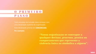 O P R I M E I R O
P A S S O
Todo processo de inclusão deve começar com
uma declaração explícita da organização.
Essa declaração precisa ser COMUNICADA.
Por exemplo:
“Nossa organização se contrapõe a
qualquer decisão, processo, prática ou
comportamento que represente a
violência física ou simbólica a alguém”.
 