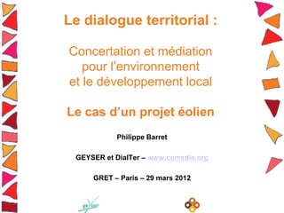 Le dialogue territorial :

Concertation et médiation
   pour l’environnement
et le développement local

Le cas d’un projet éolien
           Philippe Barret

 GEYSER et DialTer – www.comedie.org

     GRET – Paris – 29 mars 2012
 