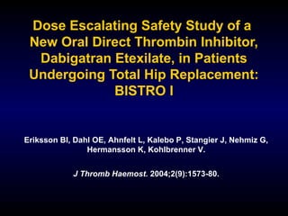 Dose Escalating Safety Study of a
New Oral Direct Thrombin Inhibitor,
Dabigatran Etexilate, in Patients
Undergoing Total Hip Replacement:
BISTRO I
Eriksson BI, Dahl OE, Ahnfelt L, Kalebo P, Stangier J, Nehmiz G,
Hermansson K, Kohlbrenner V.
J Thromb Haemost. 2004;2(9):1573-80.
 