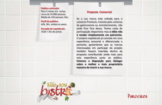 Publico estimado:
Para 3 meses em cartaz,               Proposta Comercial
cerca de 14.000 pessoas.
Média de 150 pessoas /dia.
                             Se a sua marca está voltada para o
Perfil do público:           universo Premium, transita pelo universo
A/B, 18+, ambos os sexos     da gastronomia ou entretenimento, não
Duração do espetáculo:       pode ficar fora dessa. Temos cotas de
1h20 + 2hs de jantar.        participação disponíveis mas a idéia não
                             é vender simplesmente um patrocínio.
                             O próprio espetáculo já consiste em uma
                             experiência sensorial e diferenciada e
                             portanto, gostaríamos que as marcas
                             interessadas em participar do projeto
                             também fossem inseridas dentro da
                             proposta contribuindo ainda mais para
                             esta experiência junto ao público.
                             Estamos a disposição para dialogar
                             sobre a melhor e mais proprietária
                             maneira de inserir a sua marca.
 