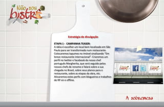 Estratégia de divulgação

ETAPA 1 - CAMPANHA TEASER:
A idéia é escolher um local bem localizado em São
Paulo para ser transformado num restaurante.
Colocaremos tapumes no imóvel sinalizando “Em
breve restaurante internacional”. Criaremos um
perfil no twitter e facebook do nosso chef
português Margherita, que será seguido pelos
nossos chefs de renome e falará sobre a sua
chegada no Brasil, sobre seus planos para o
restaurante, sobre as etapas da obra, etc.
Ativaremos estes perfis com blogueiros e trabalhos
de RP on e offline.
 