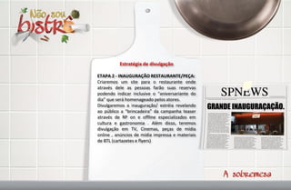 Estratégia de divulgação

ETAPA 2 - INAUGURAÇÃO RESTAURANTE/PEÇA:
Criaremos um site para o restaurante onde
através dele as pessoas farão suas reservas
podendo indicar inclusive o “aniversariante do
dia” que será homenageado pelos atores.
Divulgaremos a inauguração/ estréia revelando
ao público a “brincadeira” da campanha teaser
através de RP on e offline especializados em
cultura e gastronomia . Além disso, teremos
divulgação em TV, Cinemas, peças de mídia
online , anúncios de mídia impressa e materiais
de BTL (cartazetes e flyers)
 