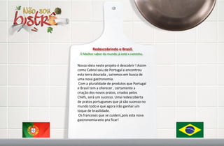 Redescobrindo o Brasil.
 O Melhor sabor do mundo já está a caminho.


Nossa ideia neste projeto é descobrir ! Assim
como Cabral saiu de Portugal e encontrou
esta terra dourada , sairemos em busca de
uma nova gastronomia.
 Com a pluralidade de produtos que Portugal
e Brasil tem a oferecer , certamente a
criação dos novos pratos, criados pelos
Chefs, será um sucesso. Uma redescoberta
de pratos portugueses que já são sucesso no
mundo todo e que agora irão ganhar um
toque de brasilidade.
 Os franceses que se cuidem,pois esta nova
gastronomia veio pra ficar!
 