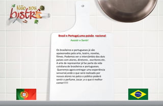 Brasil e Portugal,uma paixão nacional
             Assistir e Sentir!


Os brasileiros e portugueses já são
apaixonados pela arte, teatro, novelas,
filmes. Podemos ver o intercâmbio dos dois
países com atores, diretores , escritores etc.
A arte de representar já faz parte da vida
cotidiana de brasileiros e portugueses.
 Queremos agora entregar uma experiência
sensorial,onde o que será realizado por
nossos atores no palco o público poderá
sentir o perfume ,tocar ,e o que é melhor
comer!!!!!
 