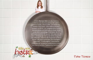 A bela Mariana Hein estudou teatro e
    cinema com diversos nomes, tais como:
  Fátima Toledo, Elliana Caffe, Laís Bodansky,
   Walter Lima Júnior, Célia Helena,estudou
 também na UCLA – Los Angeles entre outros.
  Mariana Atuou em Malhação na Rede Globo
   onde vivia o personagem de Bebel. Na TV
participou também da novela “Um anjo Caiu do
Céu”, “Chamas da Vida” e das séries “O quinto
dos Infernos”, “Garotas do Programa” e “Brava
  Gente”. No teatro participou das montagens
   “Rapunzel”, “O estrangeiro” entre outras.
 Participou de campanhas publicitárias e atuou
  no cinema no filme “Substantivo Feminino”.
 