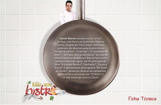 Daniel Warren estudou na Cia La Feur
    de Peau, em Paris e no Centro de Pesquisa
   Teatral, dirigido por Peter Brook. Participou
    como ator de diversas peças teatrais como
“Amigos Ausentes”, “Teatroke”, “O Semeador de
Idéias”, “As Favas com os Escrúpulos” de Juca de
 Oliveira onde foi dirigido por Bibi Ferreira entre
  tantas outras montagens. Na TV participou da
 série “A Grande Família”, “Malhação”, “Casos e
Acasos” é apresentador do programa “Art Atack
  da Disney”. Atuou em dezenas de campanhas
     publicitárias e no cinema em “O Muro” e
        “A Vida Íntima de Cícero e Clóvis”
 