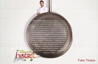 Paulo Emílio Lisboa estudou em diversos cursos
    de Cinema e Teatro pelo Brasil. Entre os principais
  tutores teve “Cininha de Paula”, “Eduardo Tollentino”
e“Brian Penido Ross” entre outros. Atualmente integra o
 Grupo “Pessoal do Faroeste” e da pesquisa sobre vida e
  obra de “Tennessee Willians” feito com o Grupo Tapa.
 Emílio também montou e produziu o sua primeira peça
  “O Morteiro” que foi realizada no Centro Cultural São
Paulo. Agora leva à cartaz o espetáculo “Não Sou Bistrô”
 escrito e idealizado por ele. No teatro atuou nas peças
 “Faroeste Caboclo”, “O Morteiro”, “O Beijo no Asfalto”
 entre outros. Na TV atuou de campanhas publicitárias e
   nas séries da TV Globo “Retrato Falado”, “As Copas
         de Mel”, “Antonia” e atuou também na
        novela “Vende-se Um Véu de Noiva” SBT.
       No Cinema atuou em “Soluções e Soluções”
                     e do curta “Mãe”
 