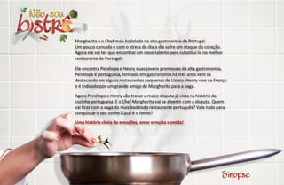 Margherita é o Chef mais badalado da alta gastronimia de Portugal.
Um pouco cansado e com o stress do dia a dia sofre um ataque do coração.
Agora ele vai ter que encontrar um novo talento para substituí-lo no melhor
restaurante de Portugal .

Ele encontra Penélope e Henry duas jovens promessas da alta gastronomia.
Penélope é portuguesa, formada em gastronomia há três anos vem se
destacando em alguns restaurantes pequenos de Lisboa. Henry vive na França
e é indicado por um grande amigo de Margherita para a vaga.

Agora Penélope e Henry vão travar a maior disputa já vista na história da
cozinha portuguesa. E o Chef Margherita vai se divertir com a disputa. Quem
vai ficar com a vaga do mais badalado restaurante português? Vale tudo para
conquistar o seu sonho?Qual é o limite?
Uma história cheia de emoções, amor e muita comida!
 