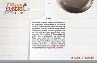 A idéia

Geralmente ao pensar em gastronomia e teatro,
um vem antes e o outro depois ou vice e versa
correto? E não importa a ordem dos fatores, a
combinação é sempre uma boa pedida, não é?
Pois bem, em tempos em que a sociedade cada
vez mais pede por novas experiências, vamos
apresentar-lhes o inédito: A Harmonização do
teatro com a gastronomia (ou vice-versa).
Aquilo que antes só era degustado em
momentos distintos agora será feito ao mesmo
tempo. Não somente os sabores ficam mais
evidentes, mas toda a experiência torna-se
única. Senhoras e senhores, a seguir a receita do
nosso prato principal: a peça “Não sou bistrô”.
 