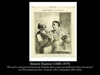 Honoré Daumier (1808-1879)
“Dire qu'il y a des gens qui boivent de l'absinthe dans un pays qui produit de si bons vins que ça!”
(Le Petit Journal pour Rire, 30 janvier 1864, Lithographie, BNF, Paris)
 