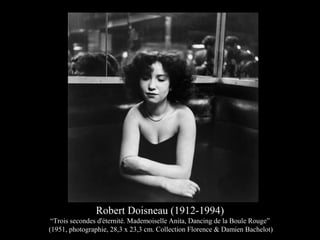 Robert Doisneau (1912-1994)
“Trois secondes d'éternité. Mademoiselle Anita, Dancing de la Boule Rouge”
(1951, photographie, 28,3 x 23,3 cm. Collection Florence & Damien Bachelot)
 