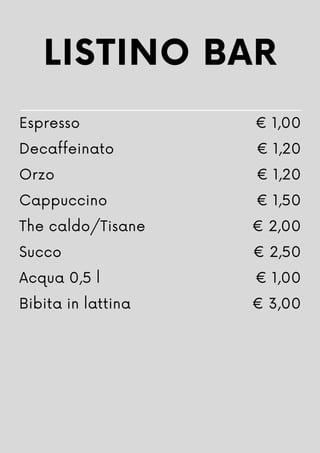 LISTINO BAR
Espresso
Decaffeinato
Orzo
Cappuccino
The caldo/Tisane
Succo
Acqua 0,5 l
Bibita in lattina
€ 1,00
€ 1,20
€ 1,20
€ 1,50
€ 2,00
€ 2,50
€ 1,00
€ 3,00
 