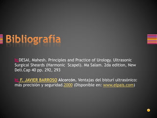 DESAI, Mahesh. Principles and Practice of Urology. Ultrasonic
Surgical Sheards (Harmonic Scapel). Ma Salam. 2da edition, New
Deli.Cap 40 pp. 292, 293
 F. JAVIER BARROSO Alcorcón. Ventajas del bisturí ultrasónico:
más precisión y seguridad.2000 (Disponible en: www.elpais.com)
 