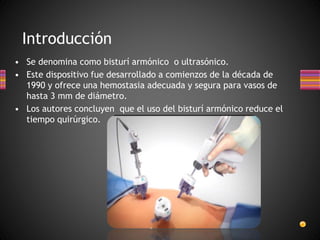 • Se denomina como bisturí armónico o ultrasónico.
• Este dispositivo fue desarrollado a comienzos de la década de
1990 y ofrece una hemostasia adecuada y segura para vasos de
hasta 3 mm de diámetro.
• Los autores concluyen que el uso del bisturí armónico reduce el
tiempo quirúrgico.
Introducción
 