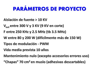 PARÁMETROS DE PROYECTO
Aislación de fuente > 10 KV
Vout entre 300 V y 3 KV (9 KV en corte)
F entre 250 KHz y 2.5 MHz (tb 3.5 MHz)
W entre 80 y 200 W (difícilmente más de 150 W)
Tipos de modulación - PWM
Vida media prevista 10 años
Mantenimiento nulo (excepto accesorios errores uso)
“Chapas” 70 cm2 en muslo (adhesivas descartables)
 
