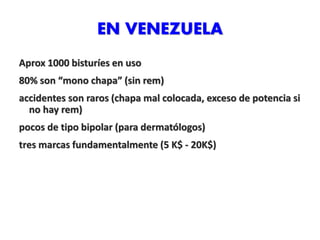 EN VENEZUELA
Aprox 1000 bisturíes en uso
80% son “mono chapa” (sin rem)
accidentes son raros (chapa mal colocada, exceso de potencia si
no hay rem)
pocos de tipo bipolar (para dermatólogos)
tres marcas fundamentalmente (5 K$ - 20K$)
 