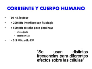 CORRIENTE Y CUERPO HUMANO
• 50 Hz, lo peor
• < 200 KHz interfiere con fisiología
• > 500 KHz se sabe poco pero hay:
• efecto Joule
• absorción EM
• > 3.5 MHz sólo EM
“Se usan distintas
frecuencias para diferentes
efectos sobre las células”
 