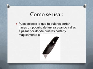 Como se usa :
O Pues colocas lo que tu quieres cortar
  haces un poquito de fuerza cuando vallas
  a pasar por donde quieres cortar y
  mágicamente corta y ya :
 