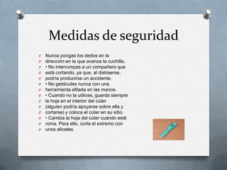 Medidas de seguridad
O   Nunca pongas los dedos en la
O   dirección en la que avanza la cuchilla.
O   • No interrumpas a un compañero que
O   está cortando, ya que, al distraerse,
O   podría producirse un accidente.
O   • No gesticules nunca con una
O   herramienta afilada en las manos.
O   • Cuando no la utilices, guarda siempre
O   la hoja en el interior del cúter
O   (alguien podría apoyarse sobre ella y
O   cortarse) y coloca el cúter en su sitio.
O   • Cambia la hoja del cúter cuando esté
O   roma. Para ello, corta el extremo con
O   unos alicates.
 