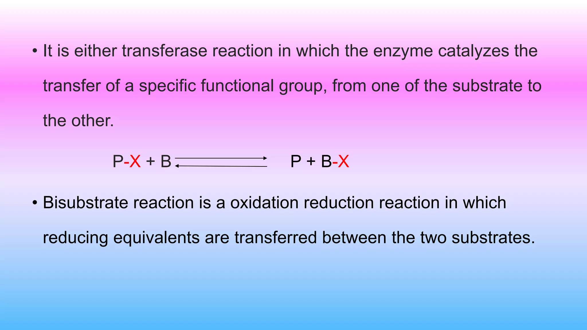 • It is either transferase reaction in which the enzyme catalyzes the
transfer of a specific functional group, from one of the substrate to
the other.
P-X + B P + B-X
• Bisubstrate reaction is a oxidation reduction reaction in which
reducing equivalents are transferred between the two substrates.
 