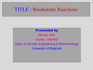 TITLE : Bisubstrate Reactions 
Presented by 
Dilruba Afrin 
Course : GEB-407 
Dept. of Genetic Engineering & Biotechnology 
University of Rajshahi 
 