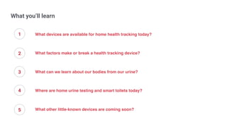 What you’ll learn
What devices are available for home health tracking today?
What factors make or break a health tracking device?
What can we learn about our bodies from our urine?
Where are home urine testing and smart toilets today?
What other little-known devices are coming soon?
1
2
3
4
5
 