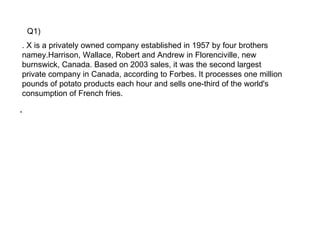 Q1)
. X is a privately owned company established in 1957 by four brothers
namey.Harrison, Wallace, Robert and Andrew in Florenciville, new
burnswick, Canada. Based on 2003 sales, it was the second largest
private company in Canada, according to Forbes. It processes one million
pounds of potato products each hour and sells one-third of the world's
consumption of French fries.

.
 