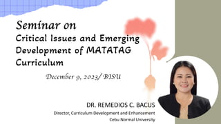 Seminar on
Critical Issues and Emerging
Development of MATATAG
Curriculum
December 9, 2023/ BISU
DR. REMEDIOS C. BACUS
Director, Curriculum Development and Enhancement
Cebu Normal University
 