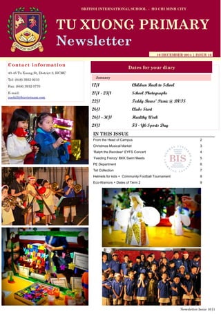 12/1 Children Back to School
21/1 - 23/1 School Photographs
22/1 Teddy Bears’ Picnic @ BVIS
26/1 Clubs Start
26/1 - 30/1 Healthy Week
28/1 F3 - Y6 Sports Day
BRITISH INTERNATIONAL SCHOOL - HO CHI MINH CITY
19 DECEMBER 2014 | ISSUE 16
Dates for your diary
IN THIS ISSUE
From the Head of Campus 2
Christmas Musical Market 3
„Ralph the Reindeer‟ EYFS Concert 4
„Feeding Frenzy‟ BKK Swim Meets 5
PE Department 6
Tet Collection 7
Helmets for kids + Community Football Tournament 8
Eco-Warriors + Dates of Term 2 9
January
TU XUONG PRIMARY
Newsletter
Contact information
43-45 Tu Xuong St, District 3, HCMC
Tel: (848) 3932 0210
Fax: (848) 3932 0770
E-mail:
suehill@bisvietnam.com
Newsletter Issue 16|1
 
