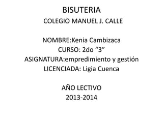 BISUTERIA
COLEGIO MANUEL J. CALLE
NOMBRE:Kenia Cambizaca
CURSO: 2do “3”
ASIGNATURA:empredimiento y gestión
LICENCIADA: Ligia Cuenca
AÑO LECTIVO
2013-2014
 