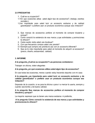 2.5 PREGUNTAS 
1. Cuál es su ocupación? 
1.1 En que ocasiones utiliza usted algún tipo de accesorios?, (trabajo, eventos 
sociales,). 
1.2 es importante para usted lucir un accesorio exclusivo y de calidad 
garantizada? o prefiere usar un producto económico aunque sea imitación? 
2. Que marcas de accesorios prefiere al momento de comprar bisutería y 
porque? 
3. Como conoció la existencia de esa marca y que actividades y promociones 
le ofrecen? 
4. Cada cuanto visita usted una boutique? 
5. Con que frecuencia compra usted una prenda? 
5.1 Siempre que compra una prenda la usa con un accesorio diferente? 
6. Que es lo más importante para usted al momento de adquirir un accesorio? 
(precio, diseño, exclusividad, calidad) 
3. INFORME 
A la pregunta ¿Cuál es su ocupación? Las personas contestaron: 
Trabajan en oficina, visten elegantes 
A la pregunta ¿en qué ocasiones utiliza usted algún tipo de accesorios? 
En casi todas las ocasiones, menos cuando estoy haciendo deporte o en mi casa 
A la pregunta ¿es importante para usted lucir un accesorio exclusivo y de 
calidad garantizada? o prefiere usar un producto económico aunque sea 
imitación? 
Depende de la ocasión, si es para la oficina o para ir a mercar lo usaría, siempre y 
cuando sea bonito y de buena calidad. 
A la pregunta Que marcas de accesorios prefiere al momento de comprar 
bisutería y porque? 
La mayoría expresan que no tienen una marca exclusiva ni preferida, 
A la pregunta Cómo conoció la existencia de esa marca y que actividades y 
promociones le ofrecen? 
 