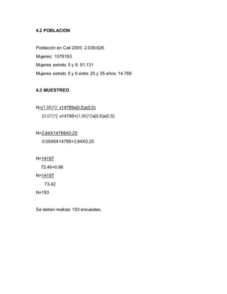 4.2 POBLACION 
Población en Cali 2005: 2.039.626 
Mujeres: 1078163 
Mujeres estrato 5 y 6: 91.131 
Mujeres estrato 5 y 6 entre 25 y 35 años: 14.789 
4.3 MUESTREO 
N=(1.96)^2 x14789x(0.5)x(0.5) 
(0.07)^2 x14788+(1.96)^2x(0.5)x(0.5) 
N=3.84X14789X0.25 
0.0049X14788+3.84X0.25 
N=14197 
72.46+0.96 
N=14197 
73.42 
N=193 
Se deben realizar 193 encuestas. 
 