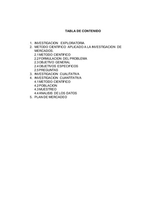 TABLA DE CONTENIDO 
1. INVESTIGACION EXPLORATORIA 
2. METODO CIENTIFICO APLICADO A LA INVESTIGACION DE 
MERCADOS. 
2.1 METODO CIENTIFICO 
2.2 FORMULACION DEL PROBLEMA 
2.3 OBJETIVO GENERAL 
2.4 OBJETIVOS ESPECIFICOS 
2.5 PREGUNTAS 
3. INVESTIGACION CUALITATIVA 
4. INVESTIGACION CUANTITATIVA 
4.1 METODO CIENTIFICO 
4.2 POBLACION 
4.3 MUESTREO 
4.4 ANALISIS DE LOS DATOS 
5. PLAN DE MERCADEO 
 