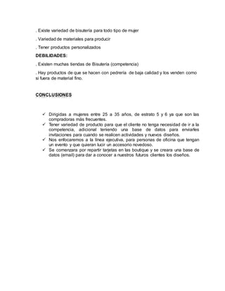 . Existe variedad de bisutería para todo tipo de mujer 
. Variedad de materiales para producir 
. Tener productos personalizados 
DEBILIDADES: 
. Existen muchas tiendas de Bisutería (competencia) 
. Hay productos de que se hacen con pedrería de baja calidad y los venden como 
si fuera de material fino. 
CONCLUSIONES 
 Dirigidas a mujeres entre 25 a 35 años, de estrato 5 y 6 ya que son las 
compradoras más frecuentes. 
 Tener variedad de producto para que el cliente no tenga necesidad de ir a la 
competencia, adicional teniendo una base de datos para enviarles 
invitaciones para cuando se realicen actividades y nuevos diseños. 
 Nos enfocaremos a la línea ejecutiva, para personas de oficina que tengan 
un evento y que quieran lucir un accesorio novedoso. 
 Se comenzara por repartir tarjetas en las boutique y se creara una base de 
datos (email) para dar a conocer a nuestros futuros clientes los diseños. 
 