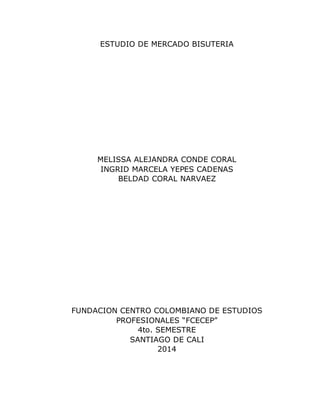 ESTUDIO DE MERCADO BISUTERIA 
MELISSA ALEJANDRA CONDE CORAL 
INGRID MARCELA YEPES CADENAS 
BELDAD CORAL NARVAEZ 
FUNDACION CENTRO COLOMBIANO DE ESTUDIOS 
PROFESIONALES “FCECEP” 
4to. SEMESTRE 
SANTIAGO DE CALI 
2014 
 