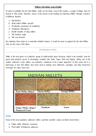 Millets: The future crop of India
In order to establish the fact that Millets really are the future crop of the country, a couple of things must be
looked at. This article, therefore, arrives at the answer to the heading by exploring Millets through a number
of different headers-
a. Introduction
b. What makes Millets special?
c. Worldwide production & availability
d. Nutritional information
e. Health benefits of using millets
f. The business angle
g. The way forward
By exploring these topics in a somewhat detailed manner, it would be easier to support the fact that Millets
truly are the crops of the future.
IN TRO DUCTIO N
Millet is the term given to a collective group of small-seeded grass (Poaceae, which is the scientific term for
grass) that primarily grows in developing countries like India, Niger, Mali and Nigeria. Being one of the
earliest cultivated crops, millets was primarily considered to be a major ingredient in bird seeds, but it is
interesting to note that millets have been used in making beer, flatbreads, porridges and other fermented
beverages for many years now.
Source
Some of the most popularly cultivated millets and their scientific names are listed down below-
 Finger millet (Eleusine coracana)
 Pearl millet (Pennisetum glaucum)
 