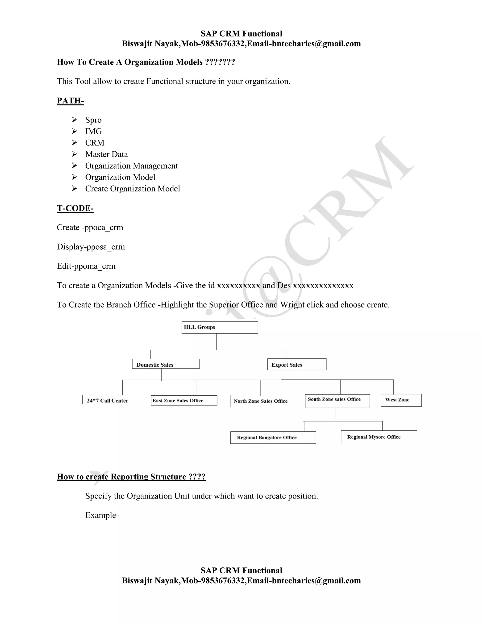 SAP CRM Functional
Biswajit Nayak,Mob-9853676332,Email-bntecharies@gmail.com
SAP CRM Functional
Biswajit Nayak,Mob-9853676332,Email-bntecharies@gmail.com
How To Create A Organization Models ???????
This Tool allow to create Functional structure in your organization.
PATH-
 Spro
 IMG
 CRM
 Master Data
 Organization Management
 Organization Model
 Create Organization Model
T-CODE-
Create -ppoca_crm
Display-pposa_crm
Edit-ppoma_crm
To create a Organization Models -Give the id xxxxxxxxxx and Des xxxxxxxxxxxxxx
To Create the Branch Office -Highlight the Superior Office and Wright click and choose create.
How to create Reporting Structure ????
Specify the Organization Unit under which want to create position.
Example-
 
