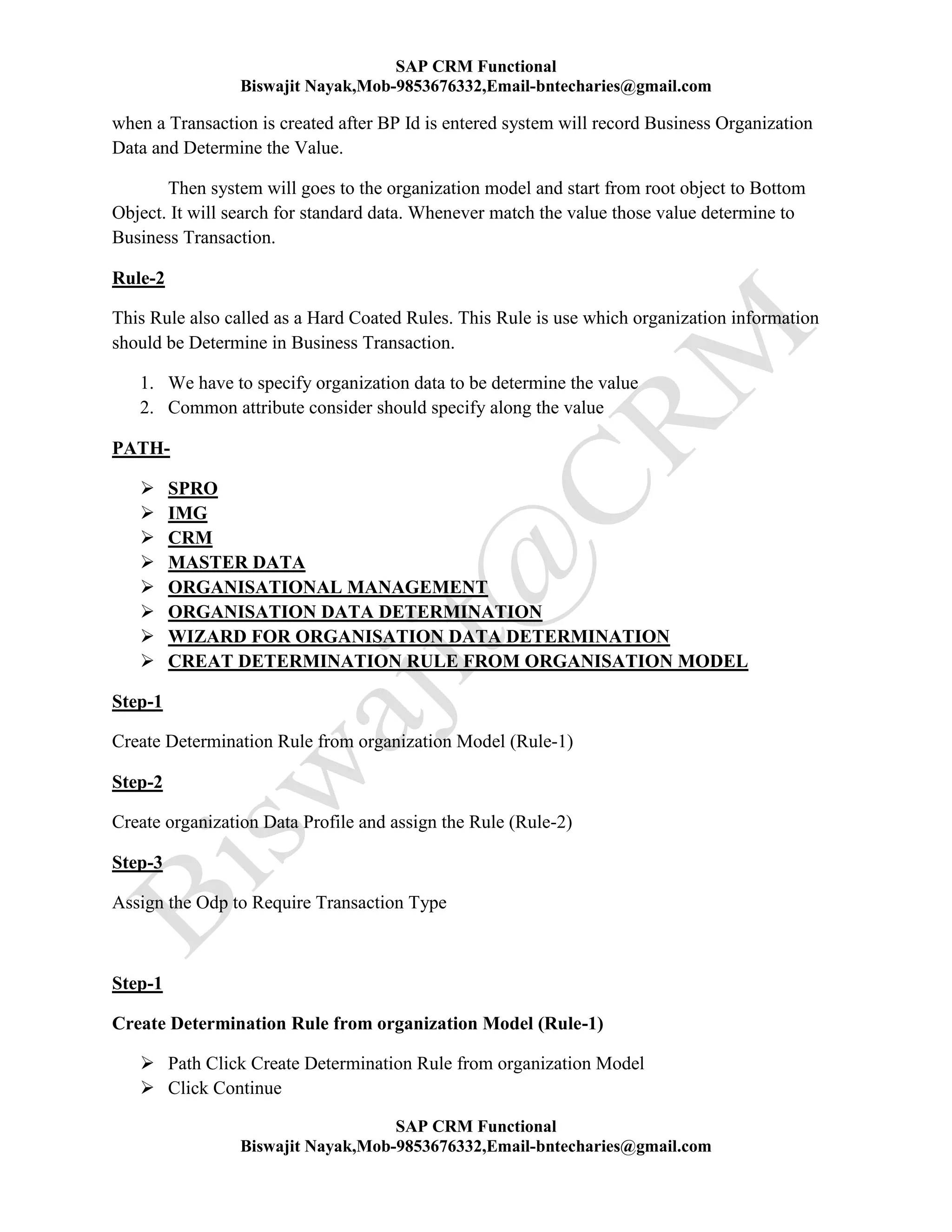 SAP CRM Functional
Biswajit Nayak,Mob-9853676332,Email-bntecharies@gmail.com
SAP CRM Functional
Biswajit Nayak,Mob-9853676332,Email-bntecharies@gmail.com
when a Transaction is created after BP Id is entered system will record Business Organization
Data and Determine the Value.
Then system will goes to the organization model and start from root object to Bottom
Object. It will search for standard data. Whenever match the value those value determine to
Business Transaction.
Rule-2
This Rule also called as a Hard Coated Rules. This Rule is use which organization information
should be Determine in Business Transaction.
1. We have to specify organization data to be determine the value
2. Common attribute consider should specify along the value
PATH-
 SPRO
 IMG
 CRM
 MASTER DATA
 ORGANISATIONAL MANAGEMENT
 ORGANISATION DATA DETERMINATION
 WIZARD FOR ORGANISATION DATA DETERMINATION
 CREAT DETERMINATION RULE FROM ORGANISATION MODEL
Step-1
Create Determination Rule from organization Model (Rule-1)
Step-2
Create organization Data Profile and assign the Rule (Rule-2)
Step-3
Assign the Odp to Require Transaction Type
Step-1
Create Determination Rule from organization Model (Rule-1)
 Path Click Create Determination Rule from organization Model
 Click Continue
 