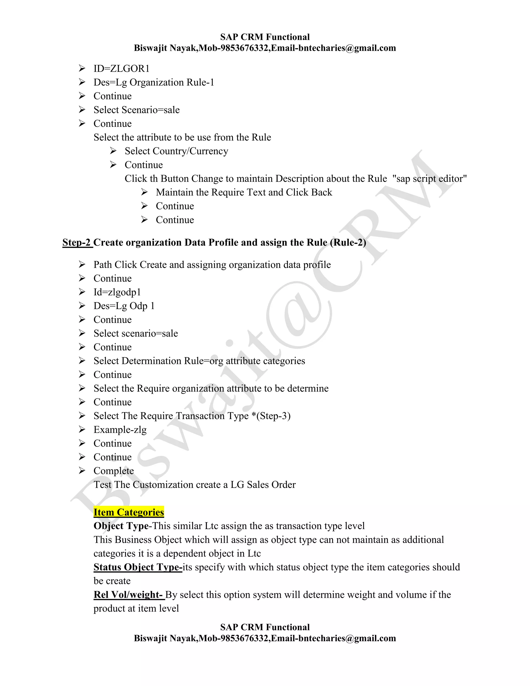 SAP CRM Functional
Biswajit Nayak,Mob-9853676332,Email-bntecharies@gmail.com
SAP CRM Functional
Biswajit Nayak,Mob-9853676332,Email-bntecharies@gmail.com
 ID=ZLGOR1
 Des=Lg Organization Rule-1
 Continue
 Select Scenario=sale
 Continue
Select the attribute to be use from the Rule
 Select Country/Currency
 Continue
Click th Button Change to maintain Description about the Rule "sap script editor"
 Maintain the Require Text and Click Back
 Continue
 Continue
Step-2 Create organization Data Profile and assign the Rule (Rule-2)
 Path Click Create and assigning organization data profile
 Continue
 Id=zlgodp1
 Des=Lg Odp 1
 Continue
 Select scenario=sale
 Continue
 Select Determination Rule=org attribute categories
 Continue
 Select the Require organization attribute to be determine
 Continue
 Select The Require Transaction Type *(Step-3)
 Example-zlg
 Continue
 Continue
 Complete
Test The Customization create a LG Sales Order
Item Categories
Object Type-This similar Ltc assign the as transaction type level
This Business Object which will assign as object type can not maintain as additional
categories it is a dependent object in Ltc
Status Object Type-its specify with which status object type the item categories should
be create
Rel Vol/weight- By select this option system will determine weight and volume if the
product at item level
 