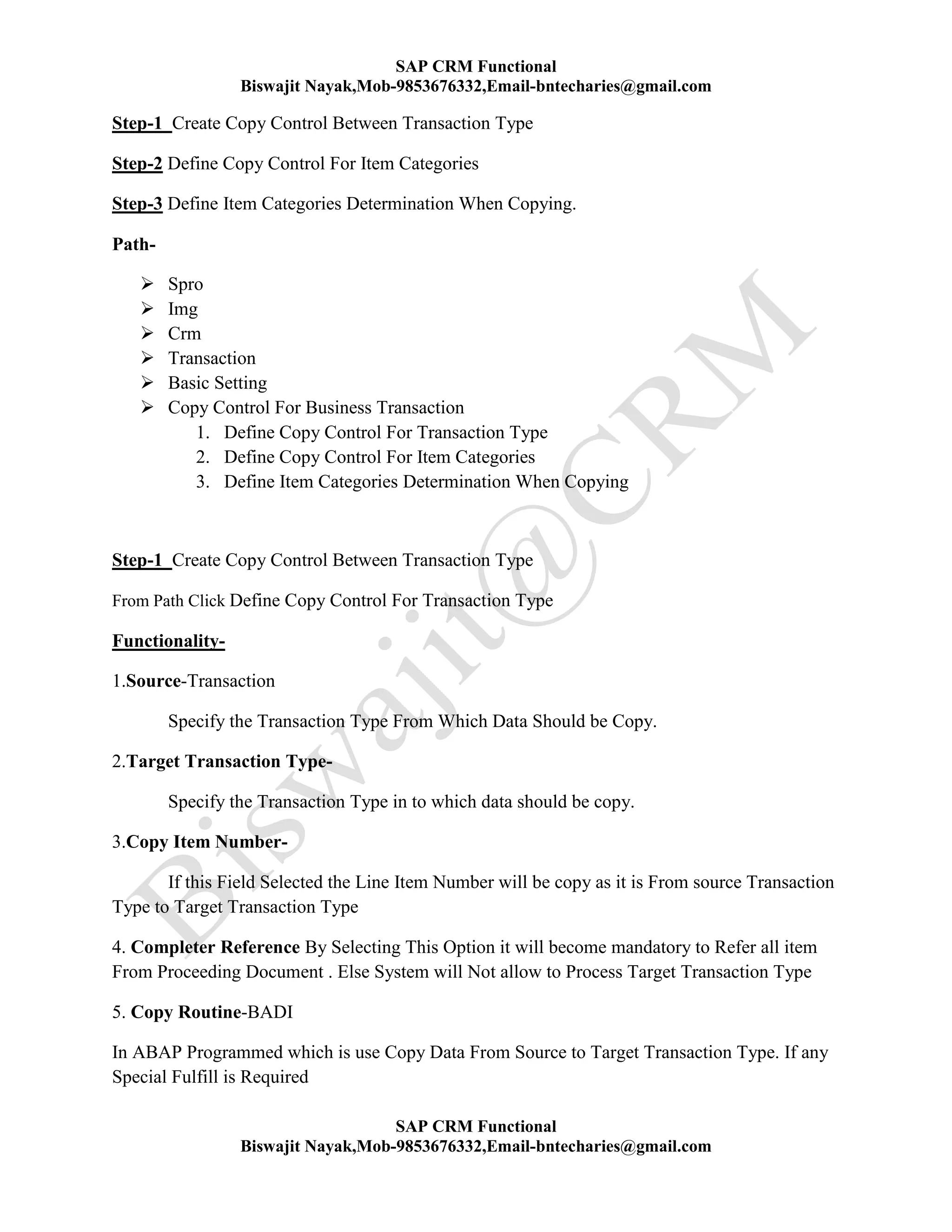 SAP CRM Functional
Biswajit Nayak,Mob-9853676332,Email-bntecharies@gmail.com
SAP CRM Functional
Biswajit Nayak,Mob-9853676332,Email-bntecharies@gmail.com
Step-1 Create Copy Control Between Transaction Type
Step-2 Define Copy Control For Item Categories
Step-3 Define Item Categories Determination When Copying.
Path-
 Spro
 Img
 Crm
 Transaction
 Basic Setting
 Copy Control For Business Transaction
1. Define Copy Control For Transaction Type
2. Define Copy Control For Item Categories
3. Define Item Categories Determination When Copying
Step-1 Create Copy Control Between Transaction Type
From Path Click Define Copy Control For Transaction Type
Functionality-
1.Source-Transaction
Specify the Transaction Type From Which Data Should be Copy.
2.Target Transaction Type-
Specify the Transaction Type in to which data should be copy.
3.Copy Item Number-
If this Field Selected the Line Item Number will be copy as it is From source Transaction
Type to Target Transaction Type
4. Completer Reference By Selecting This Option it will become mandatory to Refer all item
From Proceeding Document . Else System will Not allow to Process Target Transaction Type
5. Copy Routine-BADI
In ABAP Programmed which is use Copy Data From Source to Target Transaction Type. If any
Special Fulfill is Required
 