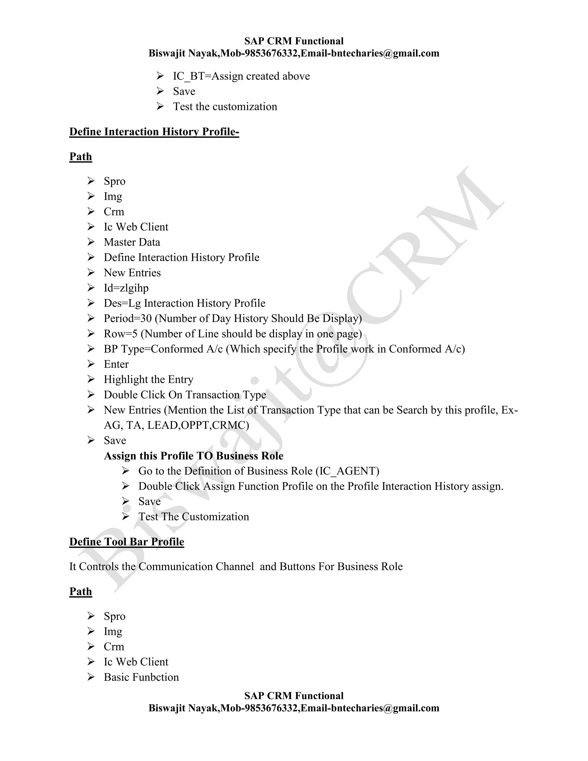 SAP CRM Functional
Biswajit Nayak,Mob-9853676332,Email-bntecharies@gmail.com
SAP CRM Functional
Biswajit Nayak,Mob-9853676332,Email-bntecharies@gmail.com
 IC_BT=Assign created above
 Save
 Test the customization
Define Interaction History Profile-
Path
 Spro
 Img
 Crm
 Ic Web Client
 Master Data
 Define Interaction History Profile
 New Entries
 Id=zlgihp
 Des=Lg Interaction History Profile
 Period=30 (Number of Day History Should Be Display)
 Row=5 (Number of Line should be display in one page)
 BP Type=Conformed A/c (Which specify the Profile work in Conformed A/c)
 Enter
 Highlight the Entry
 Double Click On Transaction Type
 New Entries (Mention the List of Transaction Type that can be Search by this profile, Ex-
AG, TA, LEAD,OPPT,CRMC)
 Save
Assign this Profile TO Business Role
 Go to the Definition of Business Role (IC_AGENT)
 Double Click Assign Function Profile on the Profile Interaction History assign.
 Save
 Test The Customization
Define Tool Bar Profile
It Controls the Communication Channel and Buttons For Business Role
Path
 Spro
 Img
 Crm
 Ic Web Client
 Basic Funbction
 
