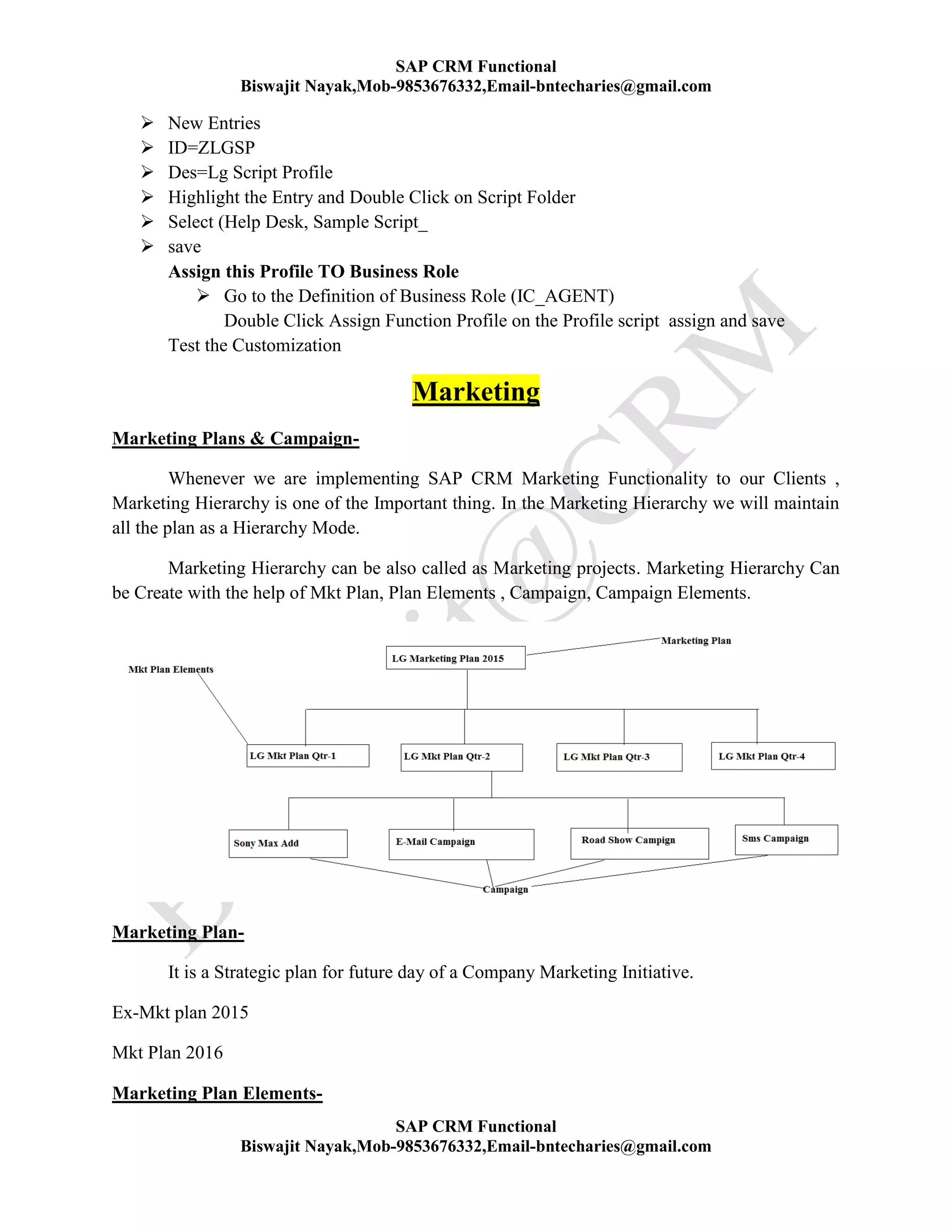 SAP CRM Functional
Biswajit Nayak,Mob-9853676332,Email-bntecharies@gmail.com
SAP CRM Functional
Biswajit Nayak,Mob-9853676332,Email-bntecharies@gmail.com
 New Entries
 ID=ZLGSP
 Des=Lg Script Profile
 Highlight the Entry and Double Click on Script Folder
 Select (Help Desk, Sample Script_
 save
Assign this Profile TO Business Role
 Go to the Definition of Business Role (IC_AGENT)
Double Click Assign Function Profile on the Profile script assign and save
Test the Customization
Marketing
Marketing Plans & Campaign-
Whenever we are implementing SAP CRM Marketing Functionality to our Clients ,
Marketing Hierarchy is one of the Important thing. In the Marketing Hierarchy we will maintain
all the plan as a Hierarchy Mode.
Marketing Hierarchy can be also called as Marketing projects. Marketing Hierarchy Can
be Create with the help of Mkt Plan, Plan Elements , Campaign, Campaign Elements.
Marketing Plan-
It is a Strategic plan for future day of a Company Marketing Initiative.
Ex-Mkt plan 2015
Mkt Plan 2016
Marketing Plan Elements-
 