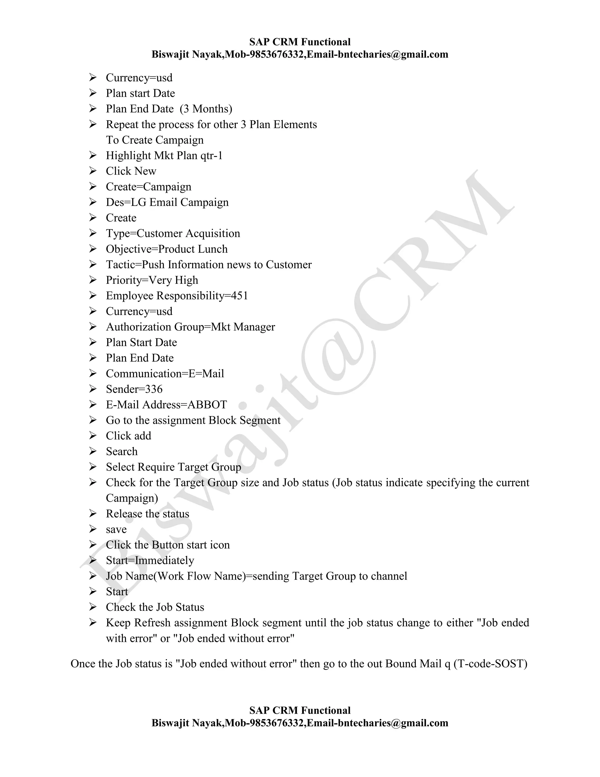 SAP CRM Functional
Biswajit Nayak,Mob-9853676332,Email-bntecharies@gmail.com
SAP CRM Functional
Biswajit Nayak,Mob-9853676332,Email-bntecharies@gmail.com
 Currency=usd
 Plan start Date
 Plan End Date (3 Months)
 Repeat the process for other 3 Plan Elements
To Create Campaign
 Highlight Mkt Plan qtr-1
 Click New
 Create=Campaign
 Des=LG Email Campaign
 Create
 Type=Customer Acquisition
 Objective=Product Lunch
 Tactic=Push Information news to Customer
 Priority=Very High
 Employee Responsibility=451
 Currency=usd
 Authorization Group=Mkt Manager
 Plan Start Date
 Plan End Date
 Communication=E=Mail
 Sender=336
 E-Mail Address=ABBOT
 Go to the assignment Block Segment
 Click add
 Search
 Select Require Target Group
 Check for the Target Group size and Job status (Job status indicate specifying the current
Campaign)
 Release the status
 save
 Click the Button start icon
 Start=Immediately
 Job Name(Work Flow Name)=sending Target Group to channel
 Start
 Check the Job Status
 Keep Refresh assignment Block segment until the job status change to either "Job ended
with error" or "Job ended without error"
Once the Job status is "Job ended without error" then go to the out Bound Mail q (T-code-SOST)
 