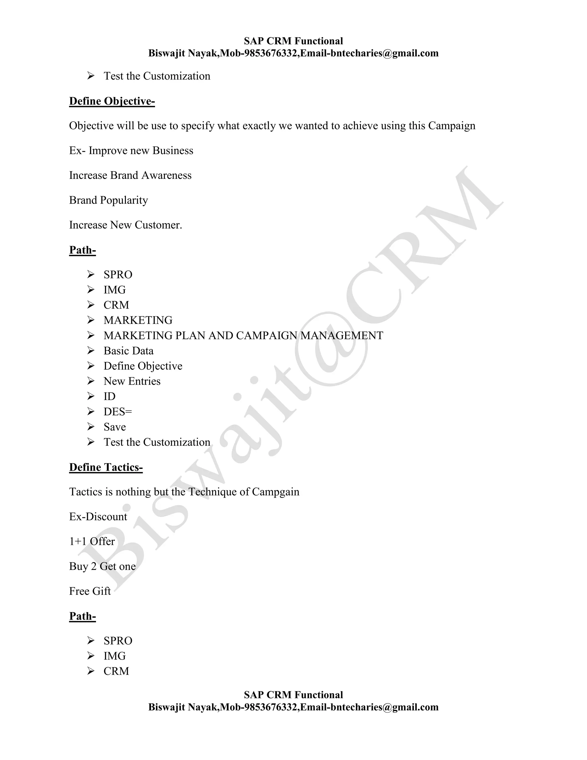 SAP CRM Functional
Biswajit Nayak,Mob-9853676332,Email-bntecharies@gmail.com
SAP CRM Functional
Biswajit Nayak,Mob-9853676332,Email-bntecharies@gmail.com
 Test the Customization
Define Objective-
Objective will be use to specify what exactly we wanted to achieve using this Campaign
Ex- Improve new Business
Increase Brand Awareness
Brand Popularity
Increase New Customer.
Path-
 SPRO
 IMG
 CRM
 MARKETING
 MARKETING PLAN AND CAMPAIGN MANAGEMENT
 Basic Data
 Define Objective
 New Entries
 ID
 DES=
 Save
 Test the Customization
Define Tactics-
Tactics is nothing but the Technique of Campgain
Ex-Discount
1+1 Offer
Buy 2 Get one
Free Gift
Path-
 SPRO
 IMG
 CRM
 