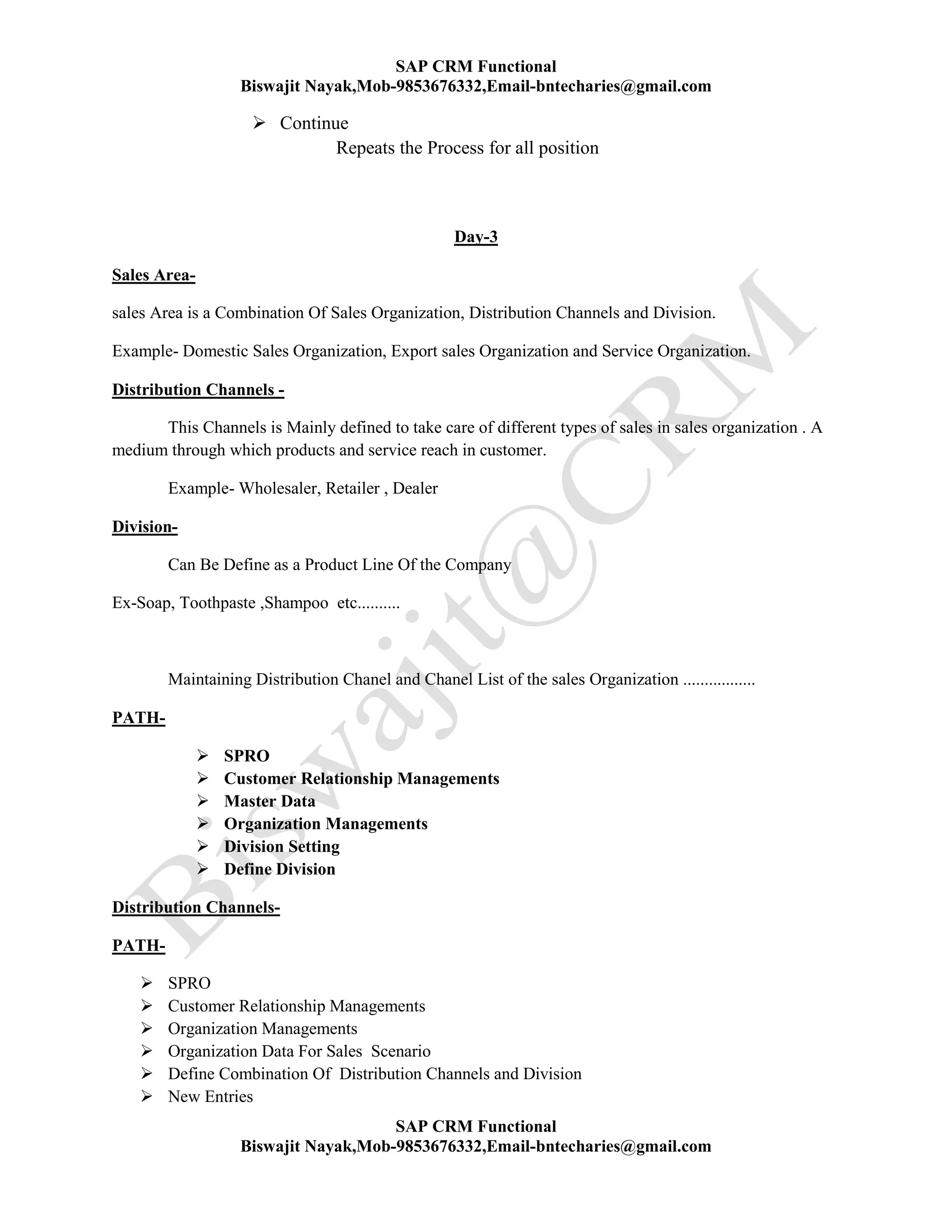 SAP CRM Functional
Biswajit Nayak,Mob-9853676332,Email-bntecharies@gmail.com
SAP CRM Functional
Biswajit Nayak,Mob-9853676332,Email-bntecharies@gmail.com
 Continue
Repeats the Process for all position
Day-3
Sales Area-
sales Area is a Combination Of Sales Organization, Distribution Channels and Division.
Example- Domestic Sales Organization, Export sales Organization and Service Organization.
Distribution Channels -
This Channels is Mainly defined to take care of different types of sales in sales organization . A
medium through which products and service reach in customer.
Example- Wholesaler, Retailer , Dealer
Division-
Can Be Define as a Product Line Of the Company
Ex-Soap, Toothpaste ,Shampoo etc..........
Maintaining Distribution Chanel and Chanel List of the sales Organization .................
PATH-
 SPRO
 Customer Relationship Managements
 Master Data
 Organization Managements
 Division Setting
 Define Division
Distribution Channels-
PATH-
 SPRO
 Customer Relationship Managements
 Organization Managements
 Organization Data For Sales Scenario
 Define Combination Of Distribution Channels and Division
 New Entries
 