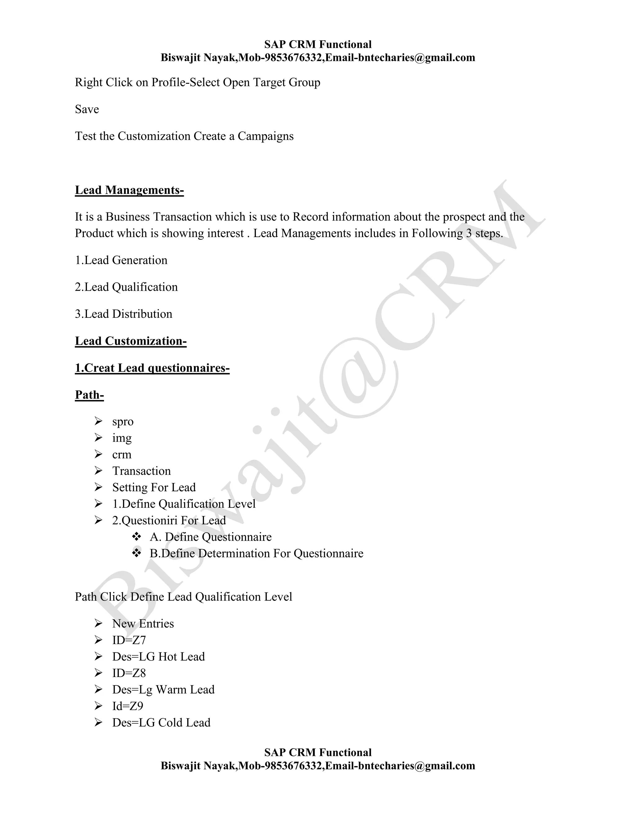 SAP CRM Functional
Biswajit Nayak,Mob-9853676332,Email-bntecharies@gmail.com
SAP CRM Functional
Biswajit Nayak,Mob-9853676332,Email-bntecharies@gmail.com
Right Click on Profile-Select Open Target Group
Save
Test the Customization Create a Campaigns
Lead Managements-
It is a Business Transaction which is use to Record information about the prospect and the
Product which is showing interest . Lead Managements includes in Following 3 steps.
1.Lead Generation
2.Lead Qualification
3.Lead Distribution
Lead Customization-
1.Creat Lead questionnaires-
Path-
 spro
 img
 crm
 Transaction
 Setting For Lead
 1.Define Qualification Level
 2.Questioniri For Lead
 A. Define Questionnaire
 B.Define Determination For Questionnaire
Path Click Define Lead Qualification Level
 New Entries
 ID=Z7
 Des=LG Hot Lead
 ID=Z8
 Des=Lg Warm Lead
 Id=Z9
 Des=LG Cold Lead
 