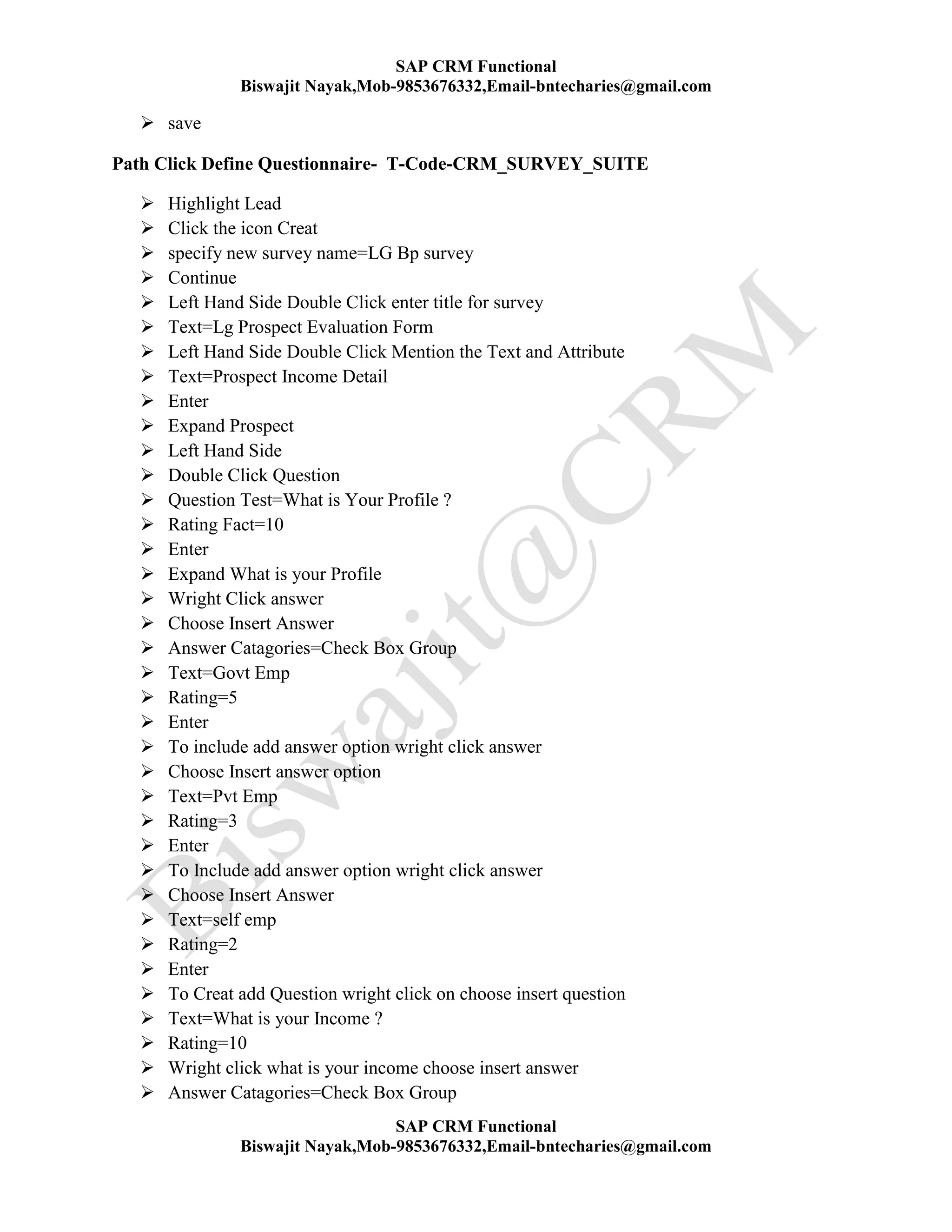 SAP CRM Functional
Biswajit Nayak,Mob-9853676332,Email-bntecharies@gmail.com
SAP CRM Functional
Biswajit Nayak,Mob-9853676332,Email-bntecharies@gmail.com
 save
Path Click Define Questionnaire- T-Code-CRM_SURVEY_SUITE
 Highlight Lead
 Click the icon Creat
 specify new survey name=LG Bp survey
 Continue
 Left Hand Side Double Click enter title for survey
 Text=Lg Prospect Evaluation Form
 Left Hand Side Double Click Mention the Text and Attribute
 Text=Prospect Income Detail
 Enter
 Expand Prospect
 Left Hand Side
 Double Click Question
 Question Test=What is Your Profile ?
 Rating Fact=10
 Enter
 Expand What is your Profile
 Wright Click answer
 Choose Insert Answer
 Answer Catagories=Check Box Group
 Text=Govt Emp
 Rating=5
 Enter
 To include add answer option wright click answer
 Choose Insert answer option
 Text=Pvt Emp
 Rating=3
 Enter
 To Include add answer option wright click answer
 Choose Insert Answer
 Text=self emp
 Rating=2
 Enter
 To Creat add Question wright click on choose insert question
 Text=What is your Income ?
 Rating=10
 Wright click what is your income choose insert answer
 Answer Catagories=Check Box Group
 