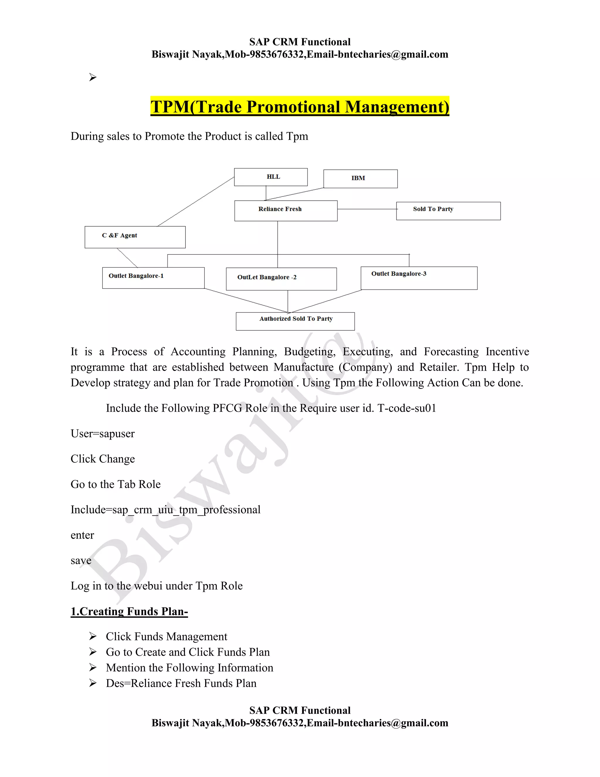 SAP CRM Functional
Biswajit Nayak,Mob-9853676332,Email-bntecharies@gmail.com
SAP CRM Functional
Biswajit Nayak,Mob-9853676332,Email-bntecharies@gmail.com

TPM(Trade Promotional Management)
During sales to Promote the Product is called Tpm
It is a Process of Accounting Planning, Budgeting, Executing, and Forecasting Incentive
programme that are established between Manufacture (Company) and Retailer. Tpm Help to
Develop strategy and plan for Trade Promotion . Using Tpm the Following Action Can be done.
Include the Following PFCG Role in the Require user id. T-code-su01
User=sapuser
Click Change
Go to the Tab Role
Include=sap_crm_uiu_tpm_professional
enter
save
Log in to the webui under Tpm Role
1.Creating Funds Plan-
 Click Funds Management
 Go to Create and Click Funds Plan
 Mention the Following Information
 Des=Reliance Fresh Funds Plan
 
