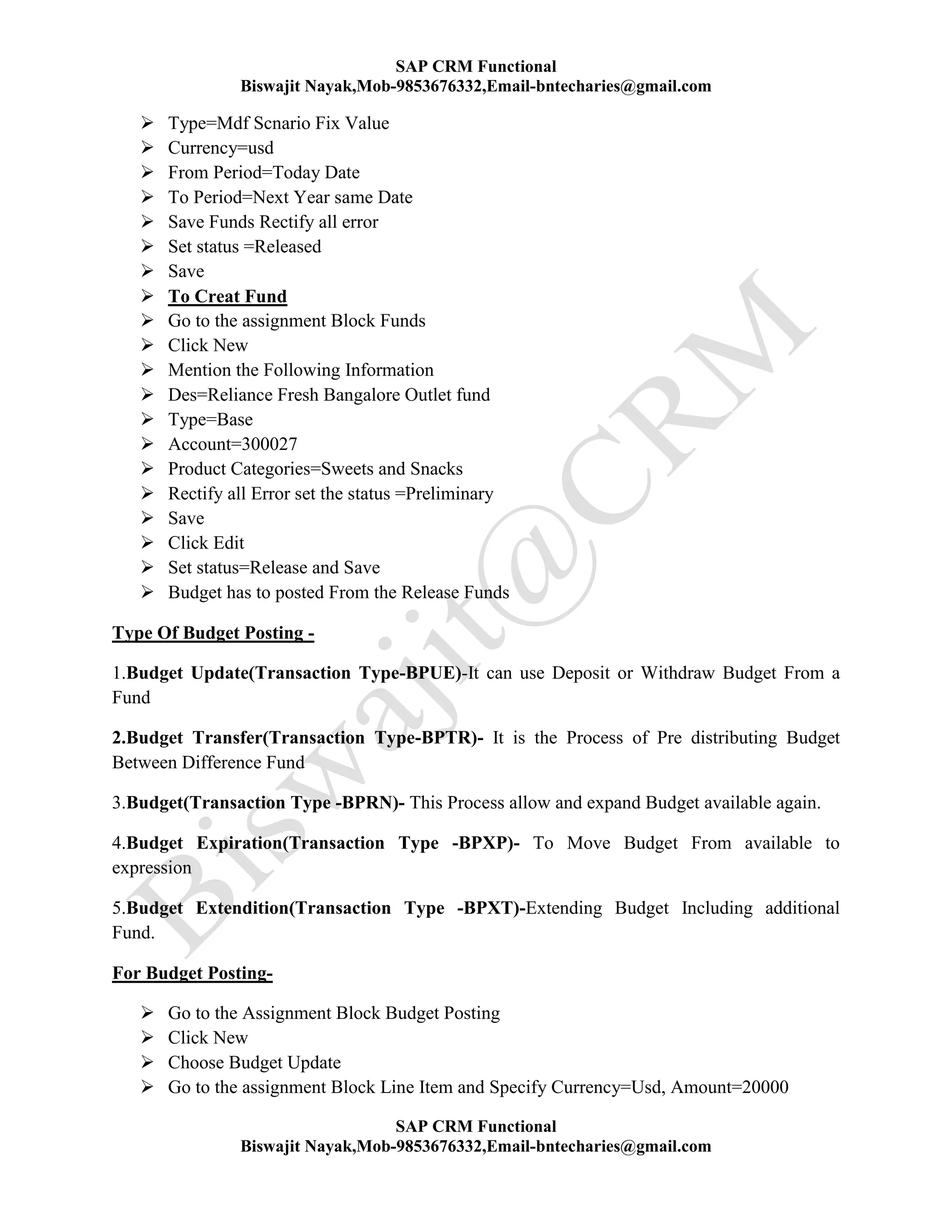 SAP CRM Functional
Biswajit Nayak,Mob-9853676332,Email-bntecharies@gmail.com
SAP CRM Functional
Biswajit Nayak,Mob-9853676332,Email-bntecharies@gmail.com
 Type=Mdf Scnario Fix Value
 Currency=usd
 From Period=Today Date
 To Period=Next Year same Date
 Save Funds Rectify all error
 Set status =Released
 Save
 To Creat Fund
 Go to the assignment Block Funds
 Click New
 Mention the Following Information
 Des=Reliance Fresh Bangalore Outlet fund
 Type=Base
 Account=300027
 Product Categories=Sweets and Snacks
 Rectify all Error set the status =Preliminary
 Save
 Click Edit
 Set status=Release and Save
 Budget has to posted From the Release Funds
Type Of Budget Posting -
1.Budget Update(Transaction Type-BPUE)-It can use Deposit or Withdraw Budget From a
Fund
2.Budget Transfer(Transaction Type-BPTR)- It is the Process of Pre distributing Budget
Between Difference Fund
3.Budget(Transaction Type -BPRN)- This Process allow and expand Budget available again.
4.Budget Expiration(Transaction Type -BPXP)- To Move Budget From available to
expression
5.Budget Extendition(Transaction Type -BPXT)-Extending Budget Including additional
Fund.
For Budget Posting-
 Go to the Assignment Block Budget Posting
 Click New
 Choose Budget Update
 Go to the assignment Block Line Item and Specify Currency=Usd, Amount=20000
 